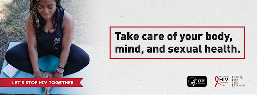 Image Description: Photo of a woman outside with black skin and wearing black clothes in a sitting down yoga position with her eyes closed. A small red banner on the bottom right reads “let’s stop HIV together”. On the right in the center, there is a red outline of a box with large black text that reads “Take care of your body, mind, and sexual health.”. In the bottom right corner there are logos for the CDC, the Let’s Stop HIV Together Campaign, and the Ending the HIV Epidemic Initiative.” 